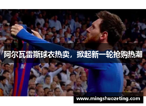 阿尔瓦雷斯球衣热卖，掀起新一轮抢购热潮